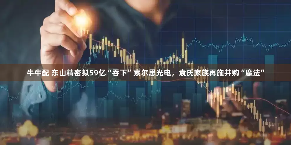 牛牛配 东山精密拟59亿“吞下”索尔思光电，袁氏家族再施并购“魔法”