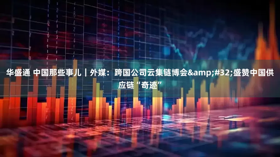 华盛通 中国那些事儿｜外媒：跨国公司云集链博会 盛赞中国供应链“奇迹”