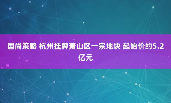 国尚策略 杭州挂牌萧山区一宗地块 起始价约5.2亿元