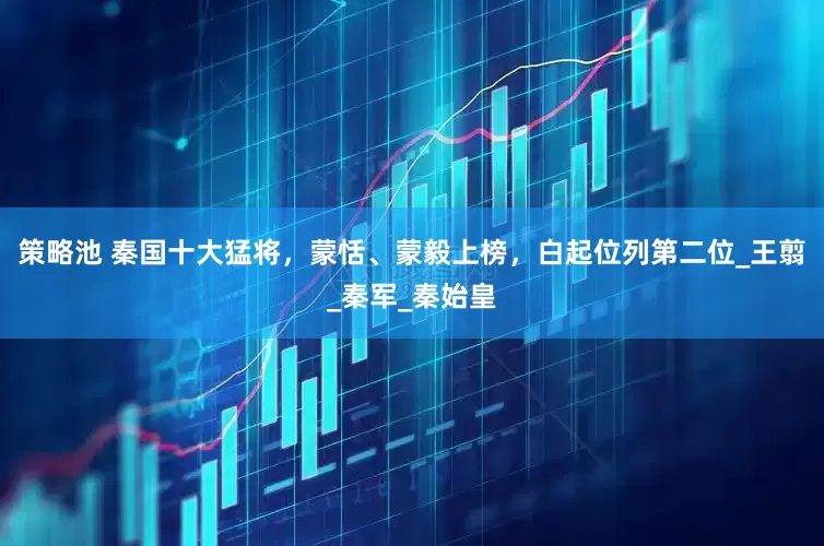 策略池 秦国十大猛将，蒙恬、蒙毅上榜，白起位列第二位_王翦_秦军_秦始皇
