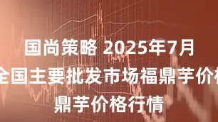 国尚策略 2025年7月28日全国主要批发市场福鼎芋价格行情