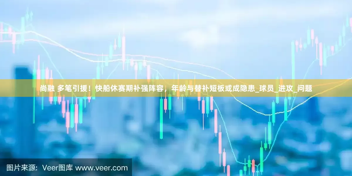 尚融 多笔引援！快船休赛期补强阵容，年龄与替补短板或成隐患_球员_进攻_问题