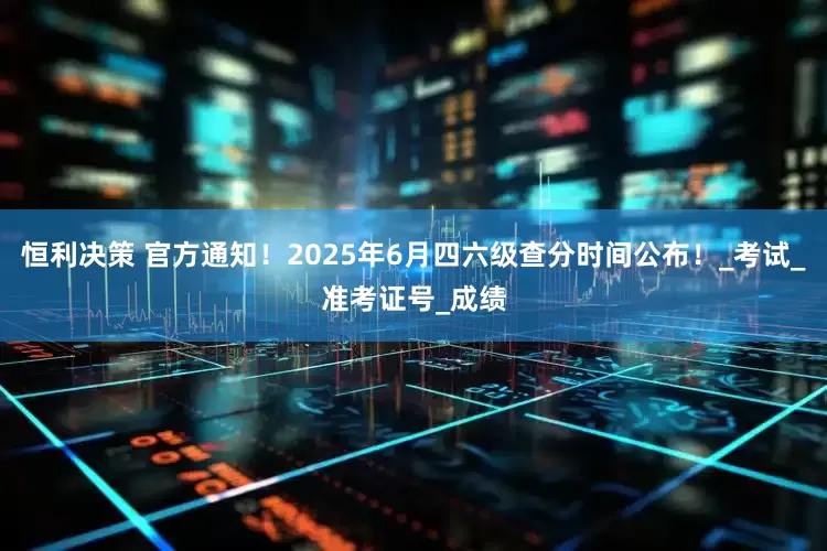恒利决策 官方通知！2025年6月四六级查分时间公布！_考试_准考证号_成绩