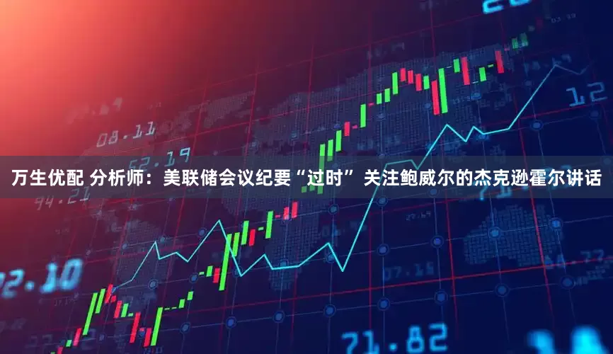 万生优配 分析师：美联储会议纪要“过时” 关注鲍威尔的杰克逊霍尔讲话