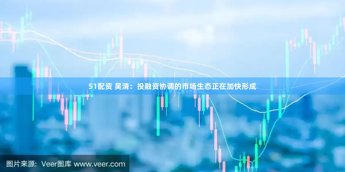 51配资 吴清：投融资协调的市场生态正在加快形成