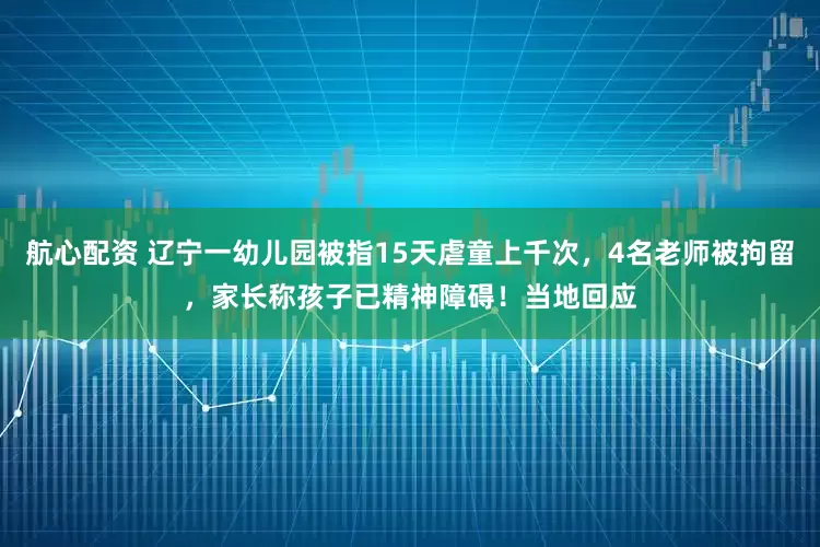航心配资 辽宁一幼儿园被指15天虐童上千次，4名老师被拘留，家长称孩子已精神障碍！当地回应