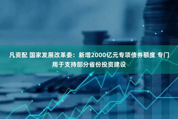 凡资配 国家发展改革委：新增2000亿元专项债券额度 专门用于支持部分省份投资建设