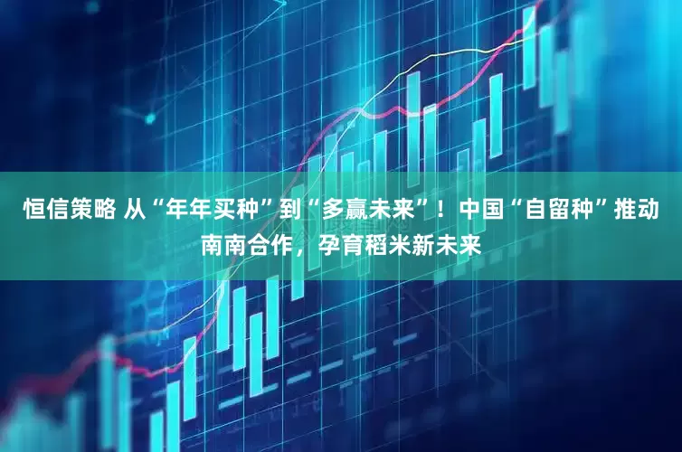 恒信策略 从“年年买种”到“多赢未来”！中国“自留种”推动南南合作，孕育稻米新未来