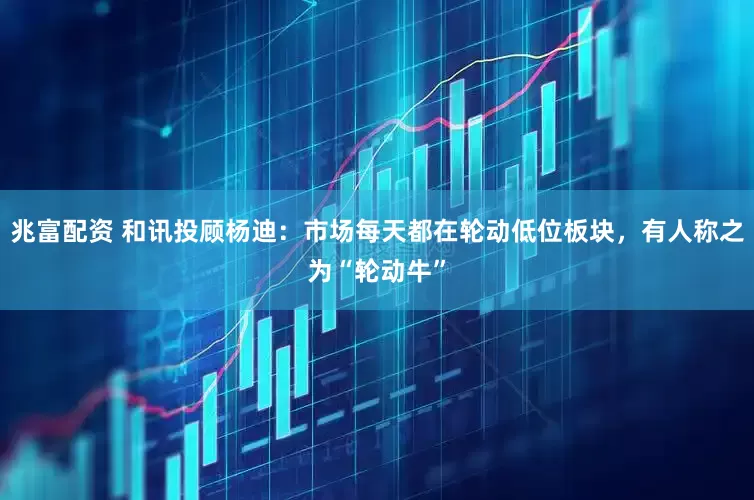 兆富配资 和讯投顾杨迪：市场每天都在轮动低位板块，有人称之为“轮动牛”
